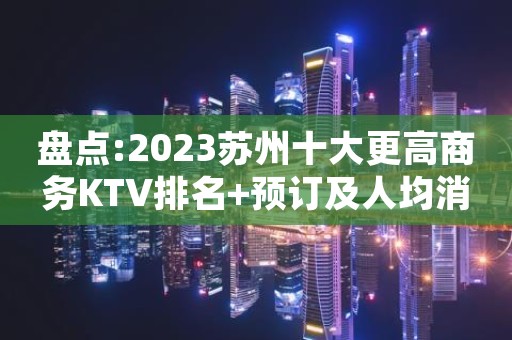 盘点:2023苏州十大更高商务KTV排名+预订及人均消费价格