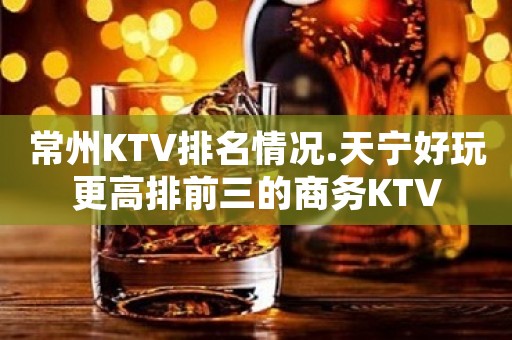 常州KTV排名情况.天宁好玩更高排前三的商务KTV