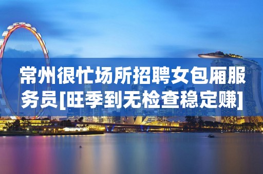 常州很忙场所招聘女包厢服务员[旺季到无检查稳定赚]包住宿