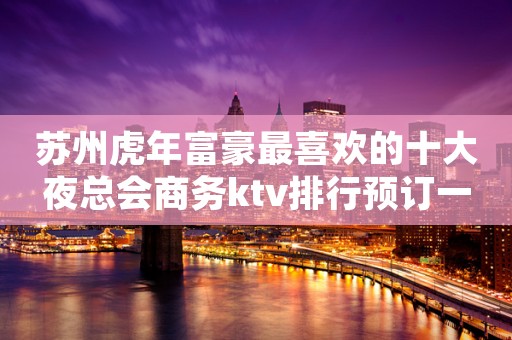 苏州虎年富豪最喜欢的十大夜总会商务ktv排行预订一览