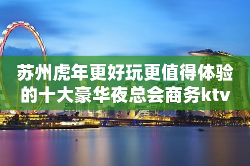 苏州虎年更好玩更值得体验的十大豪华夜总会商务ktv介绍