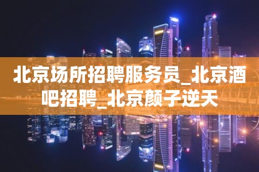 ﻿北京场所招聘服务员_﻿北京酒吧招聘_﻿北京颜子逆天
