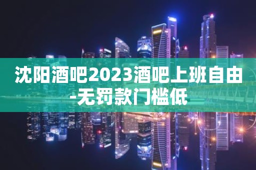 沈阳酒吧2023酒吧上班自由-无罚款门槛低