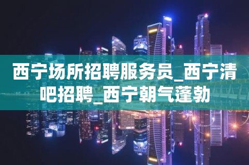 西宁场所招聘服务员_西宁清吧招聘_西宁朝气蓬勃