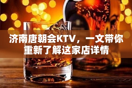 济南唐朝会KTV，一文带你重新了解这家店详情