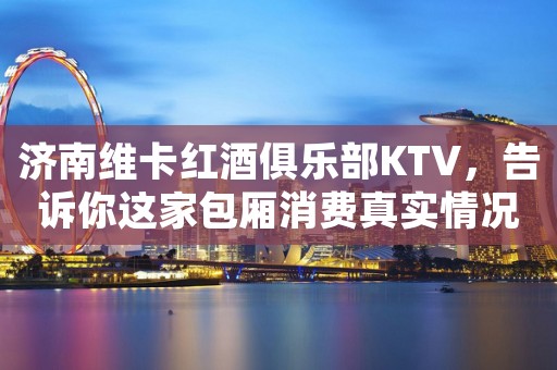 济南维卡红酒俱乐部KTV，告诉你这家包厢消费真实情况