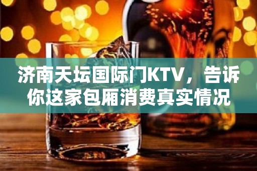 济南天坛国际门KTV，告诉你这家包厢消费真实情况