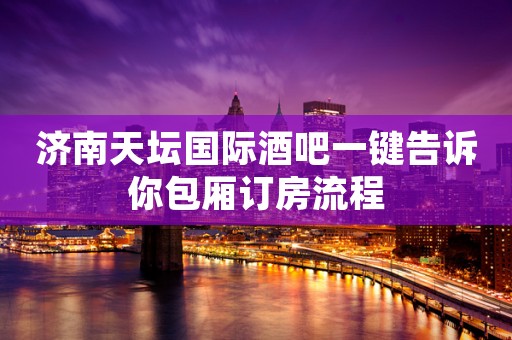 济南天坛国际酒吧一键告诉你包厢订房流程