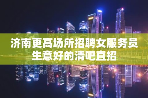 济南更高场所招聘女服务员生意好的清吧直招