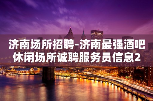 济南场所招聘-济南最强酒吧休闲场所诚聘服务员信息2023