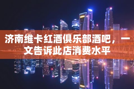 济南维卡红酒俱乐部酒吧，一文告诉此店消费水平