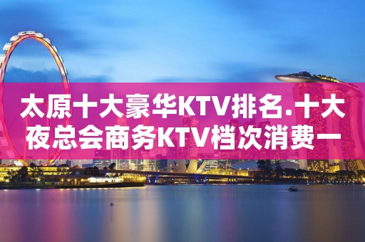 太原十大豪华KTV排名.十大夜总会商务KTV档次消费一览