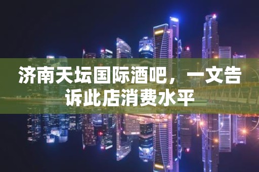 济南天坛国际酒吧，一文告诉此店消费水平