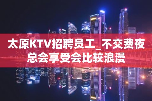 太原KTV招聘员工_不交费夜总会享受会比较浪漫