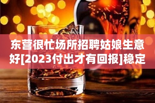 东营很忙场所招聘姑娘生意好[2023付出才有回报]稳定