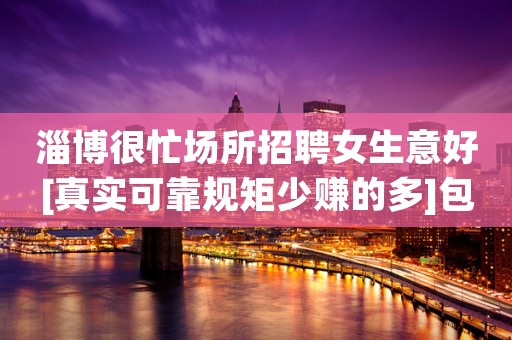 淄博很忙场所招聘女生意好[真实可靠规矩少赚的多]包住宿