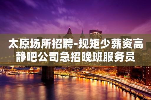 太原场所招聘-规矩少薪资高静吧公司急招晚班服务员