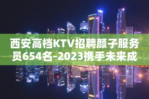西安高档KTV招聘颜子服务员654名-2023携手未来成就梦想
