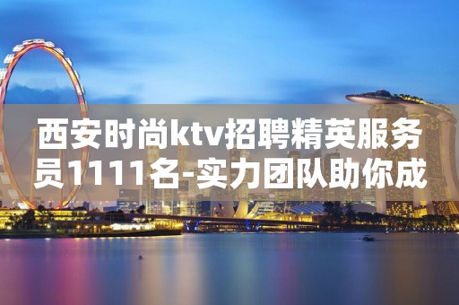 西安时尚ktv招聘精英服务员1111名-实力团队助你成白富美