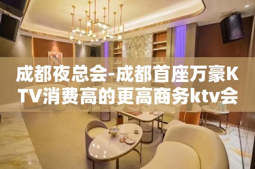 成都夜总会-成都首座万豪KTV消费高的更高商务ktv会所