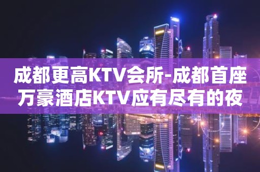 成都更高KTV会所-成都首座万豪酒店KTV应有尽有的夜总会