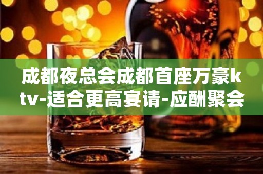成都夜总会成都首座万豪ktv-适合更高宴请-应酬聚会