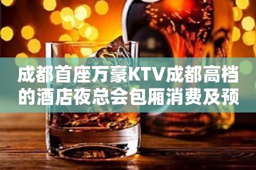 成都首座万豪KTV成都高档的酒店夜总会包厢消费及预定 成都首座万豪KTV成都高档的酒店夜总会包厢消费及预定