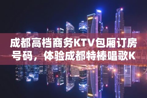 成都高档商务KTV包厢订房号码，体验成都特棒唱歌KTV
