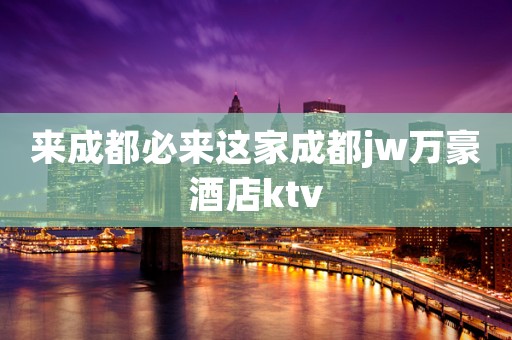 来成都必来这家成都jw万豪酒店ktv
