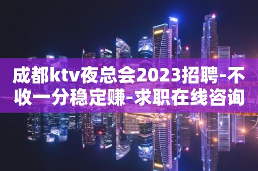 成都ktv夜总会2023招聘-不收一分稳定赚-求职在线咨询