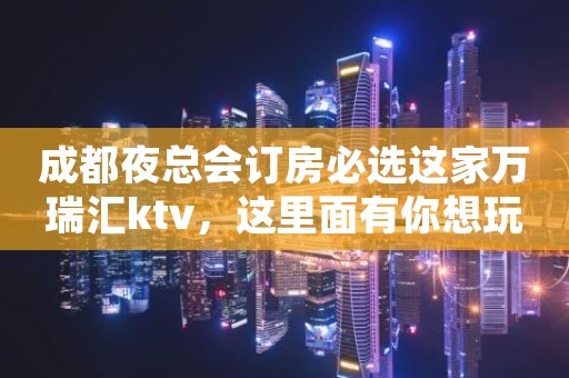 成都夜总会订房必选这家万瑞汇ktv，这里面有你想玩的