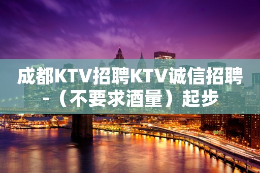 成都KTV招聘KTV诚信招聘-（不要求酒量）起步