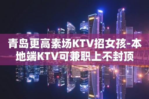青岛更高素场KTV招女孩-本地端KTV可兼职上不封顶