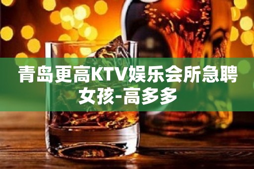 青岛更高KTV娱乐会所急聘女孩-高多多