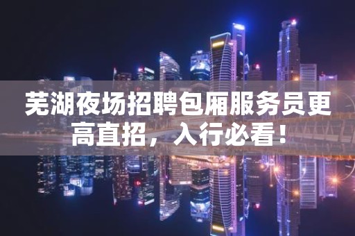 芜湖夜场招聘包厢服务员更高直招，入行必看！
