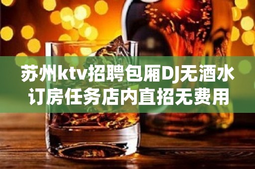 苏州ktv招聘包厢DJ无酒水订房任务店内直招无费用