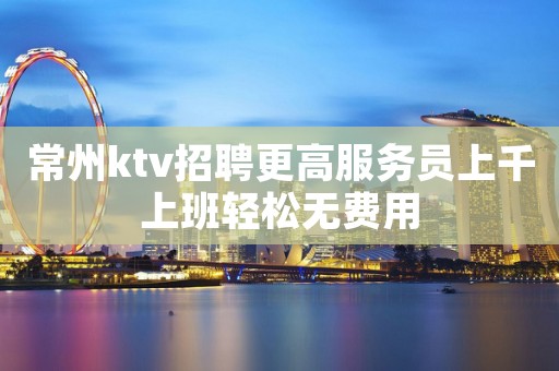 常州ktv招聘更高服务员上千上班轻松无费用