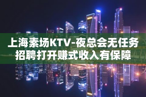 上海素场KTV-夜总会无任务招聘打开赚式收入有保障