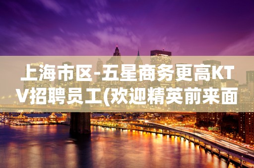 上海市区-五星商务更高KTV招聘员工(欢迎精英前来面谈应聘)