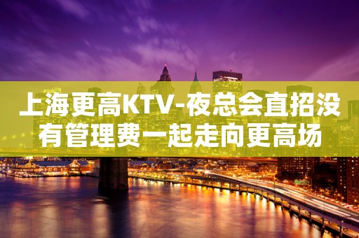 上海更高KTV-夜总会直招没有管理费一起走向更高场