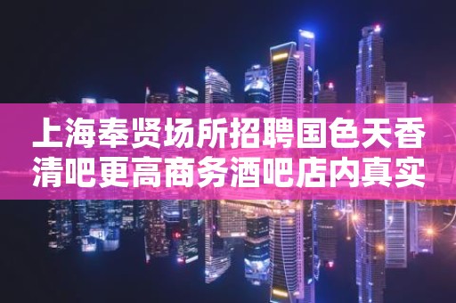 上海奉贤场所招聘国色天香清吧更高商务酒吧店内真实招聘