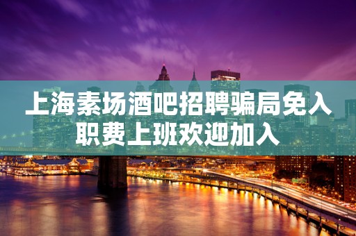 上海素场酒吧招聘骗局免入职费上班欢迎加入