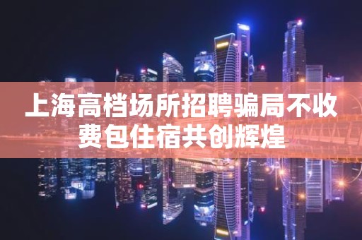 上海高档场所招聘骗局不收费包住宿共创辉煌