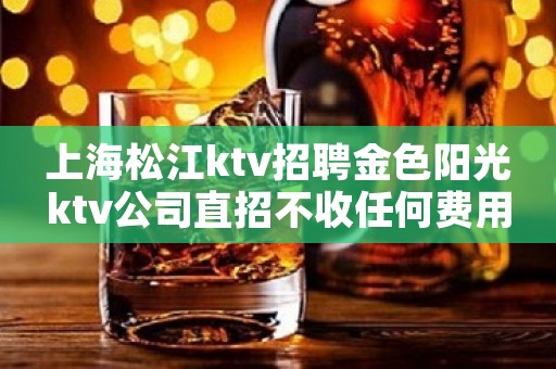 上海松江ktv招聘金色阳光ktv公司直招不收任何费用