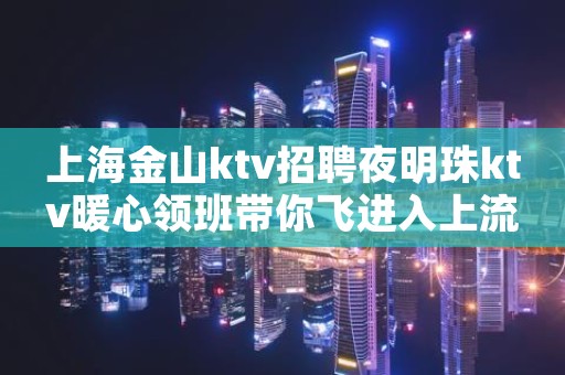 上海金山ktv招聘夜明珠ktv暖心领班带你飞进入上流生活