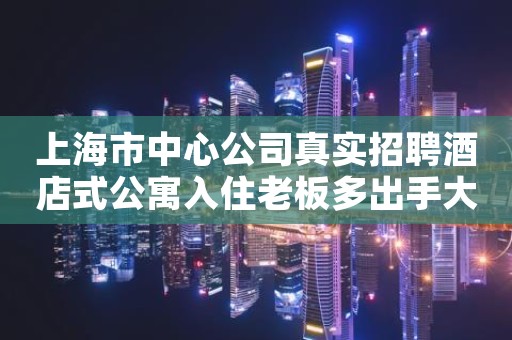 上海市中心公司真实招聘酒店式公寓入住老板多出手大方