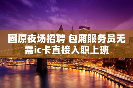 固原夜场招聘 包厢服务员无需ic卡直接入职上班 固原夜场招聘 包厢服务员无需ic卡直接入职上班