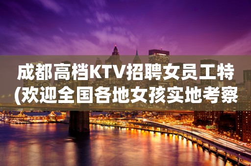 成都高档KTV招聘女员工特(欢迎全国各地女孩实地考察应聘)