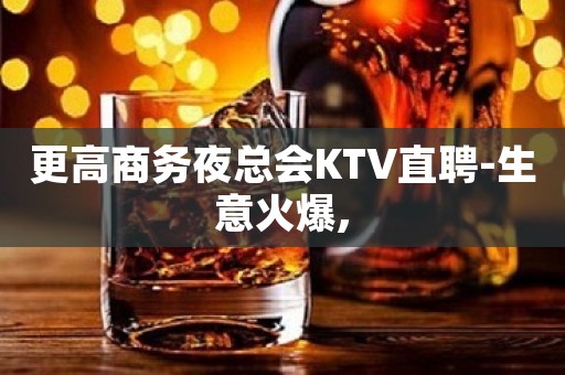 更高商务夜总会KTV直聘-生意火爆, 更高商务夜总会KTV直聘-生意火爆,