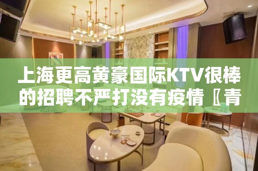 上海更高黄豪国际KTV很棒的招聘不严打没有疫情〖青春行业〗